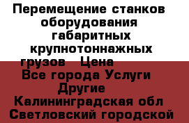 Перемещение станков, оборудования, габаритных крупнотоннажных грузов › Цена ­ 7 000 - Все города Услуги » Другие   . Калининградская обл.,Светловский городской округ 